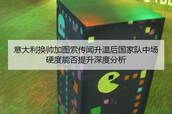 意大利换帅加图索传闻升温后国家队中场硬度能否提升深度分析